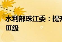 水利部珠江委：提升水旱灾害防御应急响应至Ⅲ级