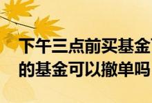 下午三点前买基金可以撤单吗 下午三点前买的基金可以撤单吗