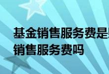基金销售服务费是赎回费吗 基金赎回费收取销售服务费吗