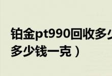 铂金pt990回收多少钱一克（铂金pt990现在多少钱一克）