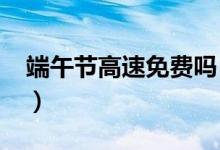 端午节高速免费吗（2022免通行费时间一览）