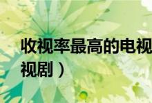 收视率最高的电视剧Top10（最高播放量电视剧）