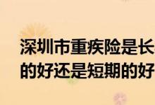 深圳市重疾险是长期还是短期 重疾险买长期的好还是短期的好
