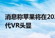 消息称苹果将在2024年底推出AR眼镜、第二代VR头显
