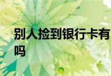 别人捡到银行卡有用吗 别人捡到银行卡有用吗