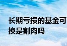 长期亏损的基金可以直接割肉吗 基金亏损转换是割肉吗
