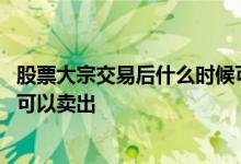股票大宗交易后什么时候可以卖出 股票大宗交易后什么时候可以卖出