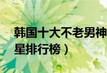 韩国十大不老男神（韩国最帅十大70后男明星排行榜）