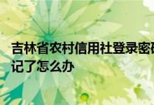 吉林省农村信用社登录密码忘记 农村信用社app登录密码忘记了怎么办