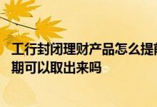 工行封闭理财产品怎么提前赎回吗 工行封闭式理财产品不到期可以取出来吗