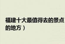 福建十大最值得去的景点（福建十大必去景点福建最值得去的地方）