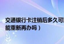 交通银行卡注销后多久可以重新办（交通银行信用卡注销后能重新再办吗）