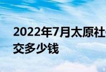 2022年7月太原社保缴费基数上限多少 社保交多少钱 