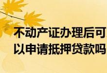 不动产证办理后可以抵押贷款吗 不动产证可以申请抵押贷款吗