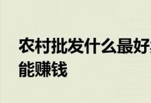 农村批发什么最好卖利润高 农村批发什么卖能赚钱
