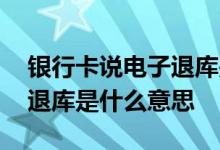 银行卡说电子退库是什么意思啊 储蓄卡电子退库是什么意思