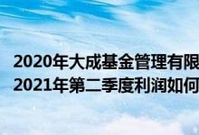 2020年大成基金管理有限公司的基金总规模有多大（该基金2021年第二季度利润如何）