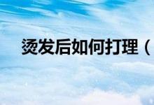 烫发后如何打理（烫发后如何打理头发）
