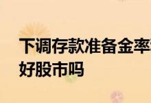 下调存款准备金率利好 下调存款准备金率利好股市吗