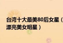 台湾十大最美80后女星（台湾80后最美女星排行榜80后最漂亮美女明星）