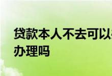 贷款本人不去可以办理吗 贷款本人不去可以办理吗