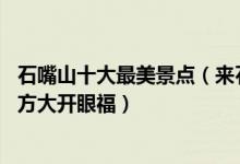 石嘴山十大最美景点（来石嘴山旅游不能错过的10个最美地方大开眼福）