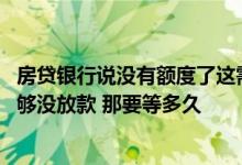 房贷银行说没有额度了这需要等多久呢 想问一下银行额度不够没放款 那要等多久