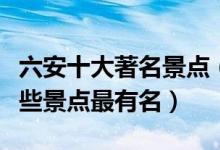 六安十大著名景点（六安著名旅游景点六安哪些景点最有名）