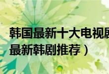 韩国最新十大电视剧（最近好看的韩剧有哪些最新韩剧推荐）
