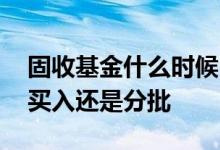 固收基金什么时候回调一次 固收基金是全仓买入还是分批