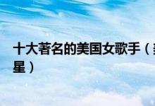 十大著名的美国女歌手（美国女歌手排名前十美国天后级歌星）