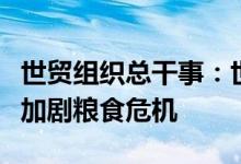 世贸组织总干事：世界面临多重危机俄乌冲突加剧粮食危机