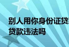 别人用你身份证贷款怎么办 利用别人身份证贷款违法吗