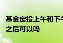 基金定投上午和下午哪个好 基金定投下午3点之后可以吗