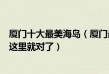 厦门十大最美海岛（厦门最好玩的岛屿有哪些厦门海岛游去这里就对了）