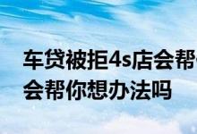 车贷被拒4s店会帮你想办法吗 车贷被拒4s店会帮你想办法吗