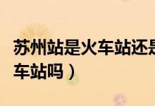 苏州站是火车站还是高铁站（苏州高铁站是火车站吗）