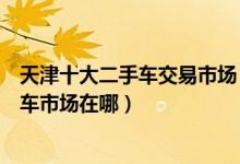 天津十大二手车交易市场（天津二手车市场哪最大天津二手车市场在哪）
