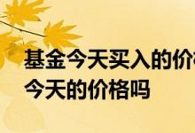基金今天买入的价格怎么看 基金今天买的是今天的价格吗