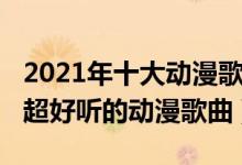 2021年十大动漫歌曲（2021动漫歌曲排行榜超好听的动漫歌曲）