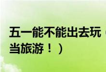 五一能不能出去玩（李兰娟建议小长假可以适当旅游！）