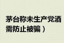 茅台称未生产党酒（茅台未授权他人生产销售需防止被骗）