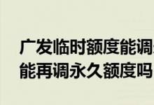 广发临时额度能调永久吗 广发调了临时额度能再调永久额度吗