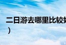 二日游去哪里比较好（这几个地方你去过了吗）