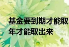 基金要到期才能取出来吗 基金为什么要等三年才能取出来