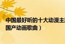 中国最好听的十大动漫主题曲（中国动漫歌曲盘点最好听的国产动画歌曲）