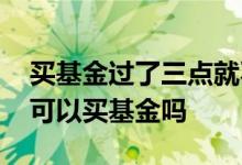 买基金过了三点就不可以买了吗 过了三点还可以买基金吗