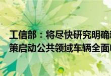 工信部：将尽快研究明确新能源汽车车辆购置税优惠延续政策启动公共领域车辆全面电动化城市试点