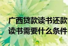 广西贷款读书还款需要什么条件 大学生贷款读书需要什么条件