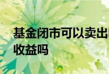 基金闭市可以卖出吗 基金卖出闭市期间还会收益吗